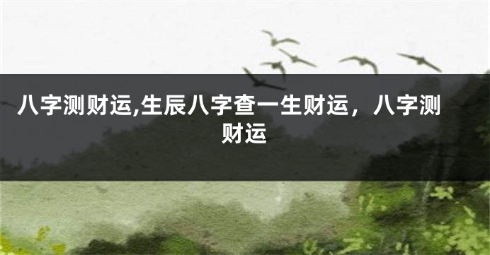 八字测财运,生辰八字查一生财运，八字测财运