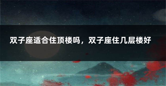 双子座适合住顶楼吗，双子座住几层楼好