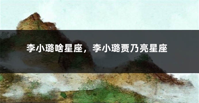 李小璐啥星座，李小璐贾乃亮星座