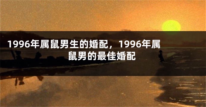 1996年属鼠男生的婚配，1996年属鼠男的最佳婚配