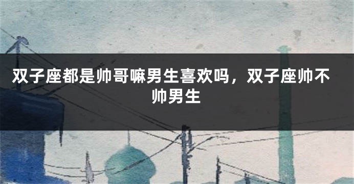 双子座都是帅哥嘛男生喜欢吗，双子座帅不帅男生