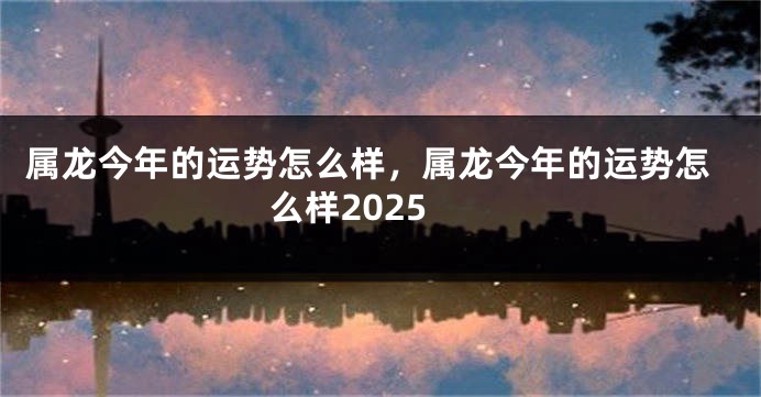 属龙今年的运势怎么样，属龙今年的运势怎么样2025
