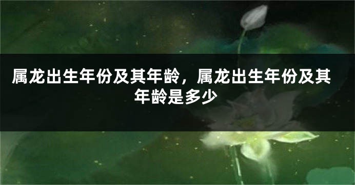 属龙出生年份及其年龄，属龙出生年份及其年龄是多少