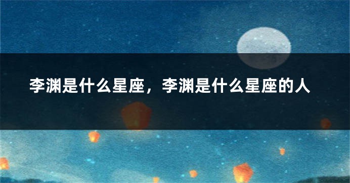 李渊是什么星座，李渊是什么星座的人