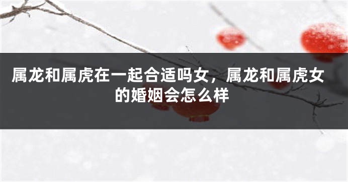 属龙和属虎在一起合适吗女，属龙和属虎女的婚姻会怎么样