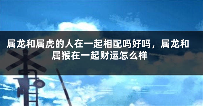 属龙和属虎的人在一起相配吗好吗，属龙和属猴在一起财运怎么样