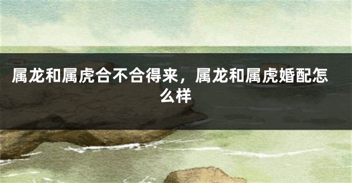 属龙和属虎合不合得来，属龙和属虎婚配怎么样