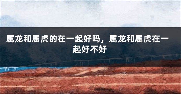 属龙和属虎的在一起好吗，属龙和属虎在一起好不好