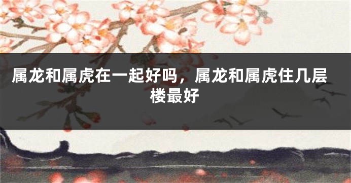 属龙和属虎在一起好吗，属龙和属虎住几层楼最好