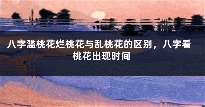 八字滥桃花烂桃花与乱桃花的区别，八字看桃花出现时间