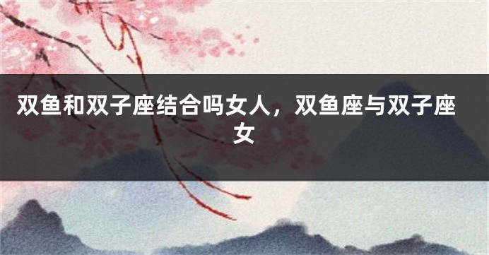 双鱼和双子座结合吗女人，双鱼座与双子座女
