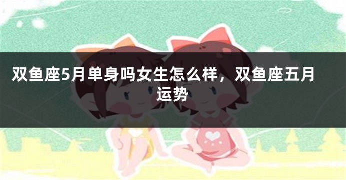 双鱼座5月单身吗女生怎么样，双鱼座五月运势