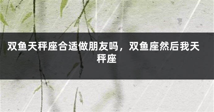 双鱼天秤座合适做朋友吗，双鱼座然后我天秤座