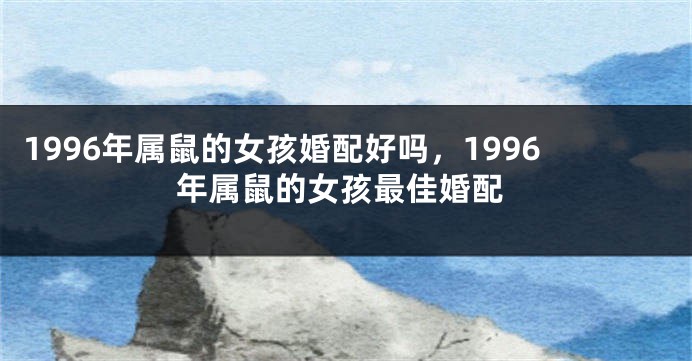 1996年属鼠的女孩婚配好吗，1996年属鼠的女孩最佳婚配