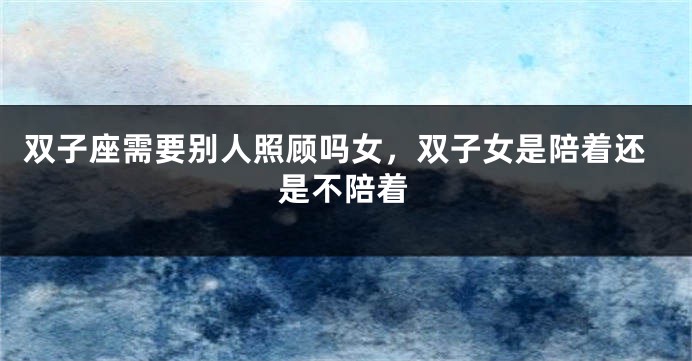双子座需要别人照顾吗女，双子女是陪着还是不陪着