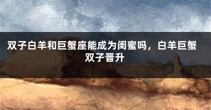 双子白羊和巨蟹座能成为闺蜜吗，白羊巨蟹双子晋升