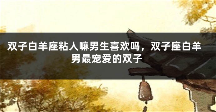 双子白羊座粘人嘛男生喜欢吗，双子座白羊男最宠爱的双子