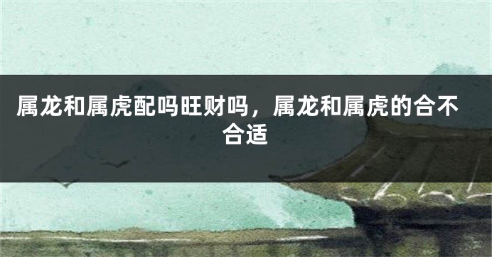 属龙和属虎配吗旺财吗，属龙和属虎的合不合适