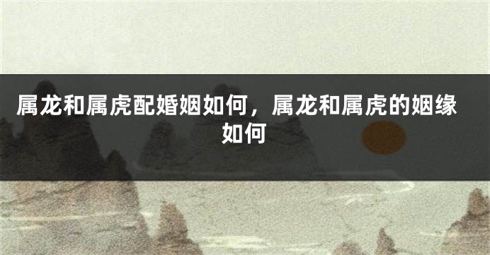 属龙和属虎配婚姻如何，属龙和属虎的姻缘如何