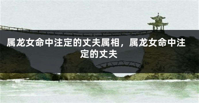 属龙女命中注定的丈夫属相，属龙女命中注定的丈夫
