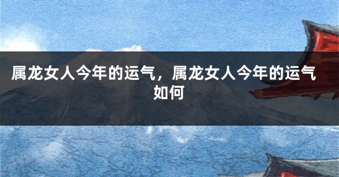 属龙女人今年的运气，属龙女人今年的运气如何