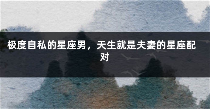 极度自私的星座男，天生就是夫妻的星座配对