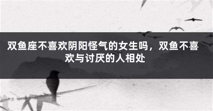 双鱼座不喜欢阴阳怪气的女生吗，双鱼不喜欢与讨厌的人相处