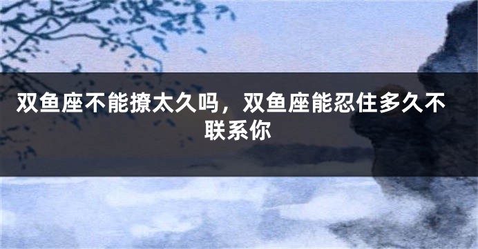 双鱼座不能撩太久吗，双鱼座能忍住多久不联系你