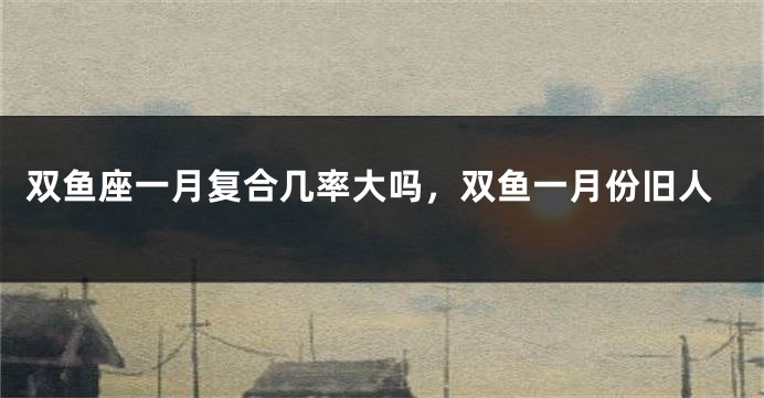 双鱼座一月复合几率大吗，双鱼一月份旧人