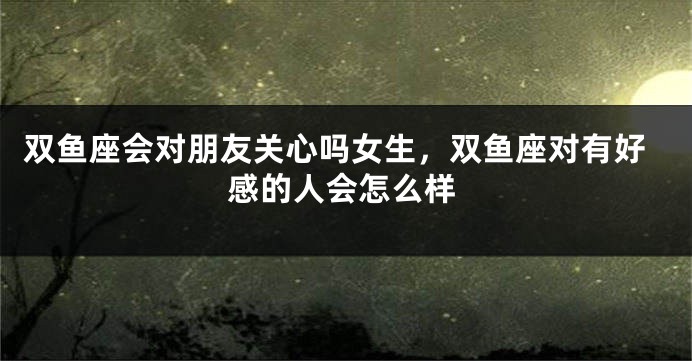 双鱼座会对朋友关心吗女生，双鱼座对有好感的人会怎么样