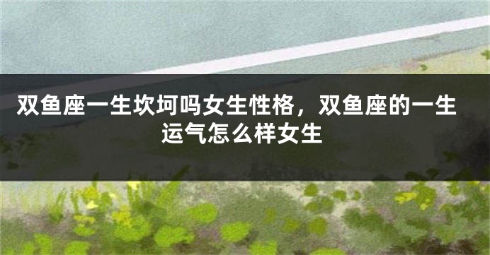 双鱼座一生坎坷吗女生性格，双鱼座的一生运气怎么样女生