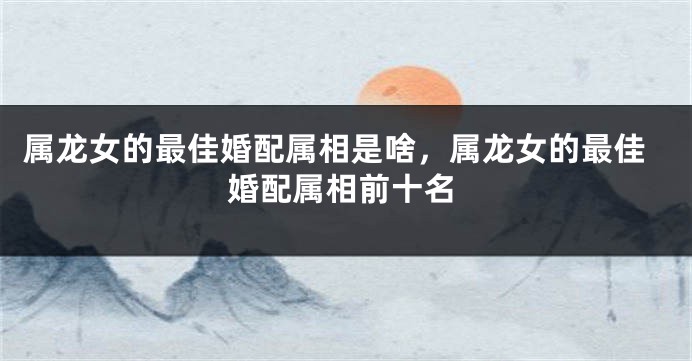 属龙女的最佳婚配属相是啥，属龙女的最佳婚配属相前十名
