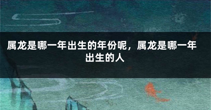 属龙是哪一年出生的年份呢，属龙是哪一年出生的人