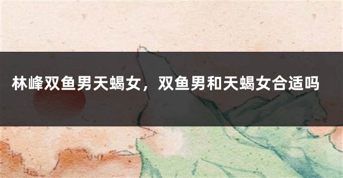 林峰双鱼男天蝎女，双鱼男和天蝎女合适吗