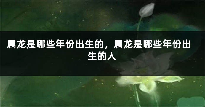 属龙是哪些年份出生的，属龙是哪些年份出生的人