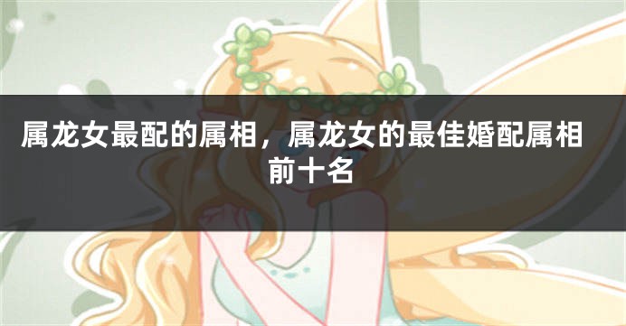属龙女最配的属相，属龙女的最佳婚配属相前十名