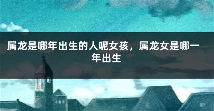 属龙是哪年出生的人呢女孩，属龙女是哪一年出生