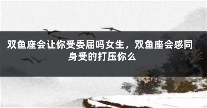 双鱼座会让你受委屈吗女生，双鱼座会感同身受的打压你么