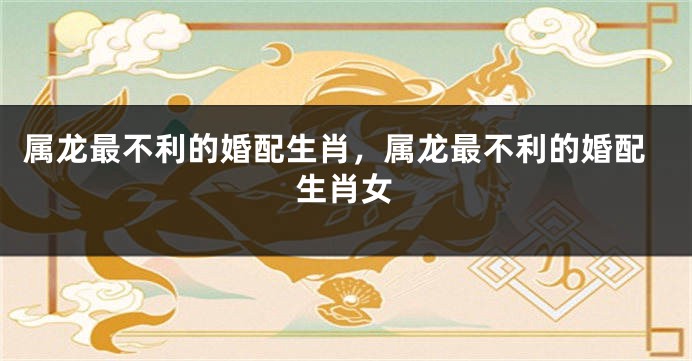 属龙最不利的婚配生肖，属龙最不利的婚配生肖女