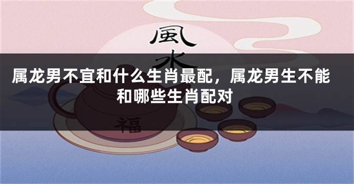 属龙男不宜和什么生肖最配，属龙男生不能和哪些生肖配对