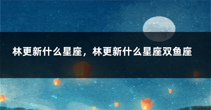 林更新什么星座，林更新什么星座双鱼座