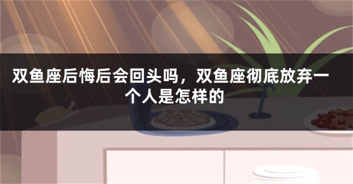 双鱼座后悔后会回头吗，双鱼座彻底放弃一个人是怎样的