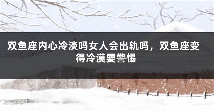 双鱼座内心冷淡吗女人会出轨吗，双鱼座变得冷漠要警惕