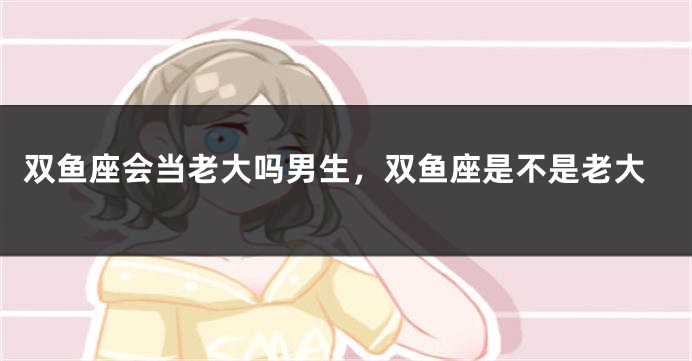 双鱼座会当老大吗男生，双鱼座是不是老大