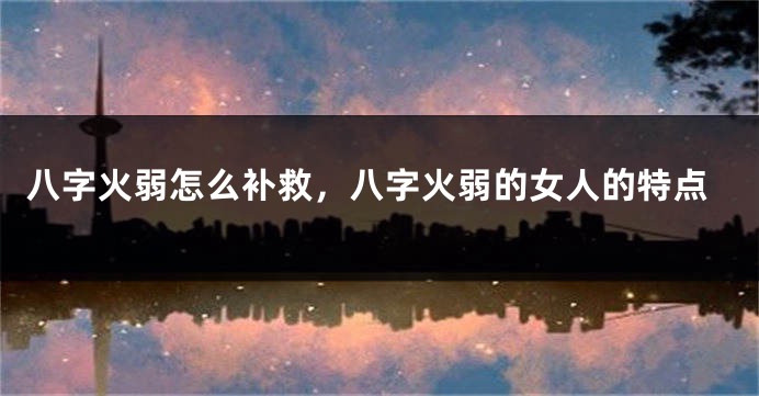 八字火弱怎么补救，八字火弱的女人的特点