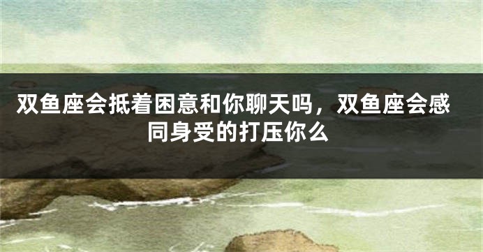 双鱼座会抵着困意和你聊天吗，双鱼座会感同身受的打压你么