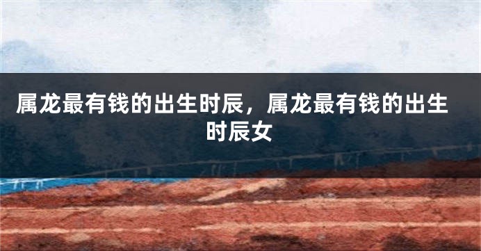 属龙最有钱的出生时辰，属龙最有钱的出生时辰女