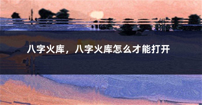 八字火库，八字火库怎么才能打开