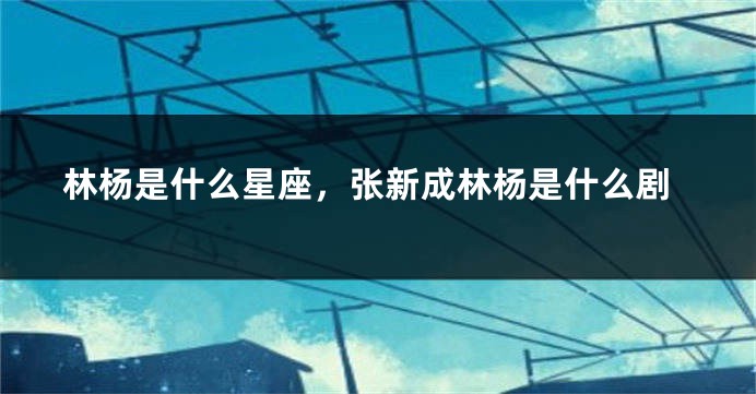 林杨是什么星座，张新成林杨是什么剧