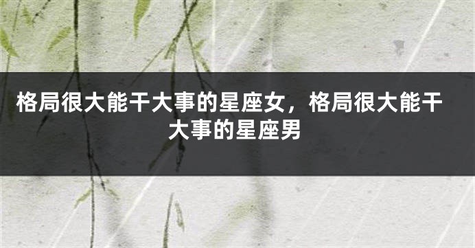 格局很大能干大事的星座女，格局很大能干大事的星座男